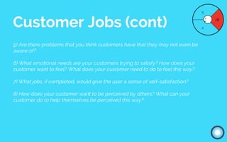 5) Are there problems that you think customers have that they may not even be
aware of?
6) What emotional needs are your customers trying to satisfy? How does your
customer want to feel? What does your customer need to do to feel this way?
7) What jobs, if completed, would give the user a sense of self-satisfaction?
8) How does your customer want to be perceived by others? What can your
customer do to help themselves be perceived this way?
Customer Jobs (cont)
 