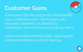 Gains describe the outcomes and benefits
your customers want. Some gains are
required, expected, or desired by
customers, and some would surprise them.
Gains include functional utility, social gains,
positive emotions, and cost savings.
Customer Gains
 