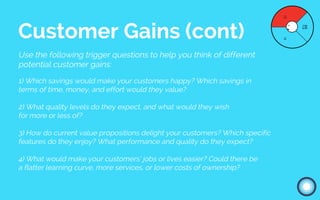 Use the following trigger questions to help you think of different
potential customer gains:
1) Which savings would make your customers happy? Which savings in
terms of time, money, and effort would they value?
2) What quality levels do they expect, and what would they wish
for more or less of?
3) How do current value propositions delight your customers? Which specific
features do they enjoy? What performance and quality do they expect?
4) What would make your customers’ jobs or lives easier? Could there be
a flatter learning curve, more services, or lower costs of ownership?
Customer Gains (cont)
 