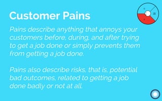 Pains describe anything that annoys your
customers before, during, and after trying
to get a job done or simply prevents them
from getting a job done.
Pains also describe risks, that is, potential
bad outcomes, related to getting a job
done badly or not at all.
Customer Pains
 