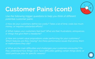 Use the following trigger questions to help you think of different
potential customer pains:
1) How do your customers define too costly? Takes a lot of time, costs too much
money, or requires substantial efforts?
2) What makes your customers feel bad? What are their frustrations, annoyances,
or things that give them a headache?
3) How are current value propositions under performing for your customers?
Which features are they missing? Are there performance issues that annoy them
or malfunctions they cite?
4) What are the main difficulties and challenges your customers encounter? Do
they understand how things work, have difficulties getting certain things done, or
resist particular jobs for specific reasons?
Customer Pains (cont)
 