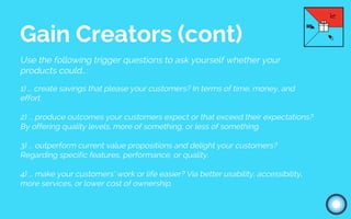 Use the following trigger questions to ask yourself whether your
products could…:
1) ... create savings that please your customers? In terms of time, money, and
effort.
2) ... produce outcomes your customers expect or that exceed their expectations?
By offering quality levels, more of something, or less of something.
3) ... outperform current value propositions and delight your customers?
Regarding specific features, performance, or quality.
4) ... make your customers’ work or life easier? Via better usability, accessibility,
more services, or lower cost of ownership.
Gain Creators (cont)
 