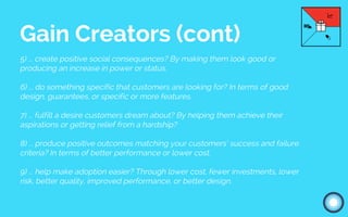 5) ... create positive social consequences? By making them look good or
producing an increase in power or status.
6) ... do something specific that customers are looking for? In terms of good
design, guarantees, or specific or more features.
7) ... fulfill a desire customers dream about? By helping them achieve their
aspirations or getting relief from a hardship?
8) ... produce positive outcomes matching your customers’ success and failure
criteria? In terms of better performance or lower cost.
9) ... help make adoption easier? Through lower cost, fewer investments, lower
risk, better quality, improved performance, or better design.
Gain Creators (cont)
 