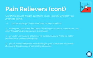 Use the following trigger questions to ask yourself whether your
products could…:
1) ... produce savings? In terms of time, money, or efforts.
2) ... make your customers feel better? By killing frustrations, annoyances, and
other things that give customers a headache.
3) ... fix under-performing solutions? By introducing new features, better
performance, or enhanced quality.
4) ... put an end to difficulties and challenges your customers encounter?
By making things easier or eliminating obstacles.
Pain Relievers (cont)
 