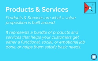Products & Services are what a value
proposition is built around.
It represents a bundle of products and
services that helps your customers get
either a functional, social, or emotional job
done, or helps them satisfy basic needs.
Products & Services
 