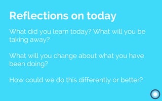 Reflections on today
What did you learn today? What will you be
taking away?
What will you change about what you have
been doing?
How could we do this differently or better?
 