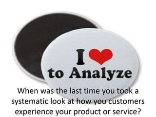 When was the last time you took a
systematic look at how you customers
experience your product or service?
 