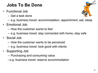 Jobs To Be Done
• Functional Job
– Get a task done
– e.g. business travel: accommodation, appointment, eat, sleep
• Emotional Job
– How the customer wants to feel
– e.g. business travel: stay connected with home, stay safe
• Social Job
– How the customer wants to be perceived
– e.g. business travel: look good with clients
• Supporting Job
– Purchasing and consuming value
- e.g. business travel: reserve accommodation
26
 