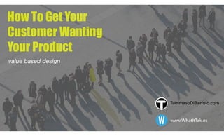 How To Get Your  
Customer Wanting 
Your Product
value based design
W www.WhatItTak.es
TommasoDiBartolo.com
 