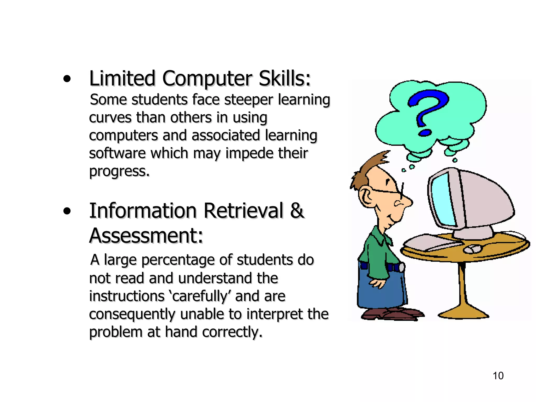 Limited Computer Skills:   Some students face steeper learning curves than others in using computers and associated learning software which may impede their progress. Information Retrieval & Assessment: A large percentage of students do not read and understand the instructions ‘carefully’ and are consequently unable to interpret the problem at hand correctly.   