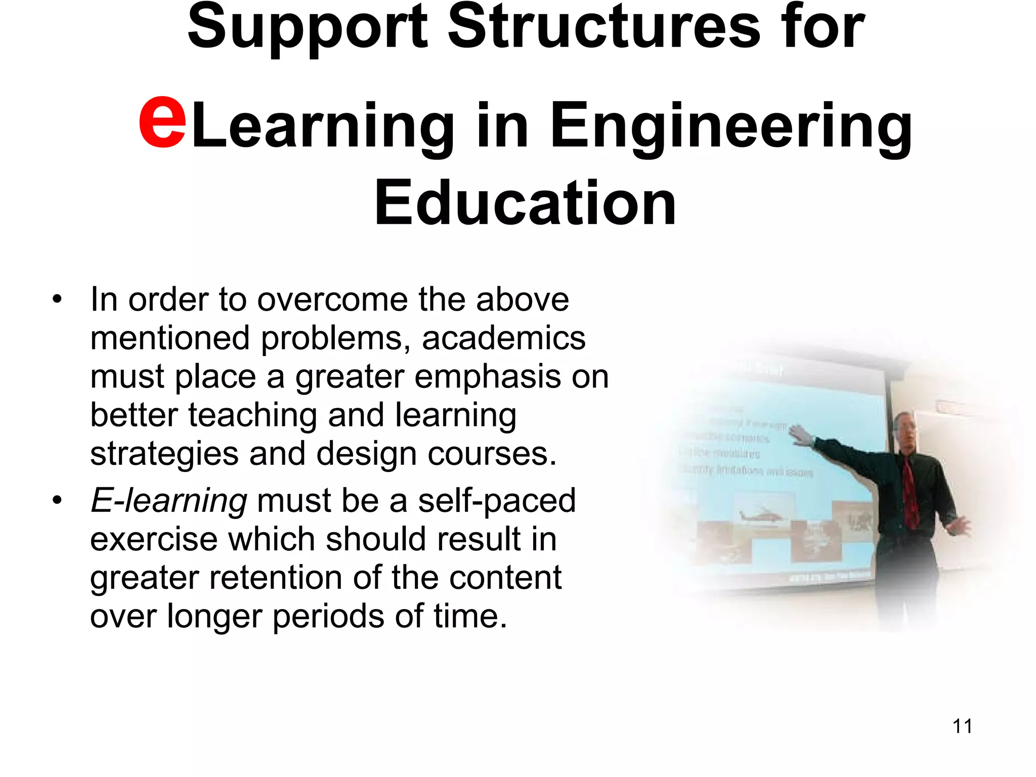Support Structures for  e Learning in Engineering Education In order to overcome the above mentioned problems, academics must place a greater emphasis on better teaching and learning strategies and design courses. E-learning  must be a self-paced exercise which should result in greater retention of the content over longer periods of time.  