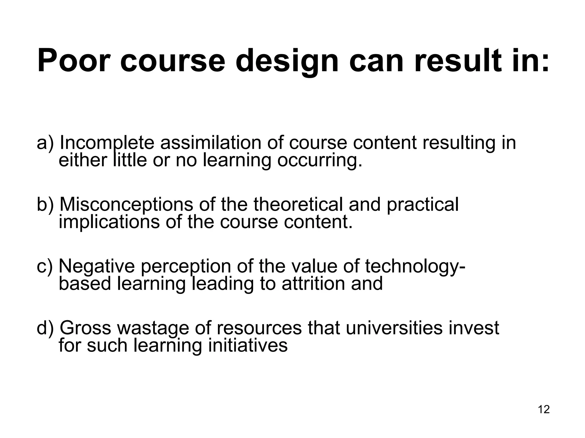 Poor course design can result in: a) Incomplete assimilation of course content resulting in either little or no learning occurring. b) Misconceptions of the theoretical and practical implications of the course content.  c) Negative perception of the value of technology-based learning leading to attrition and  d) Gross wastage of resources that universities invest for such learning initiatives  