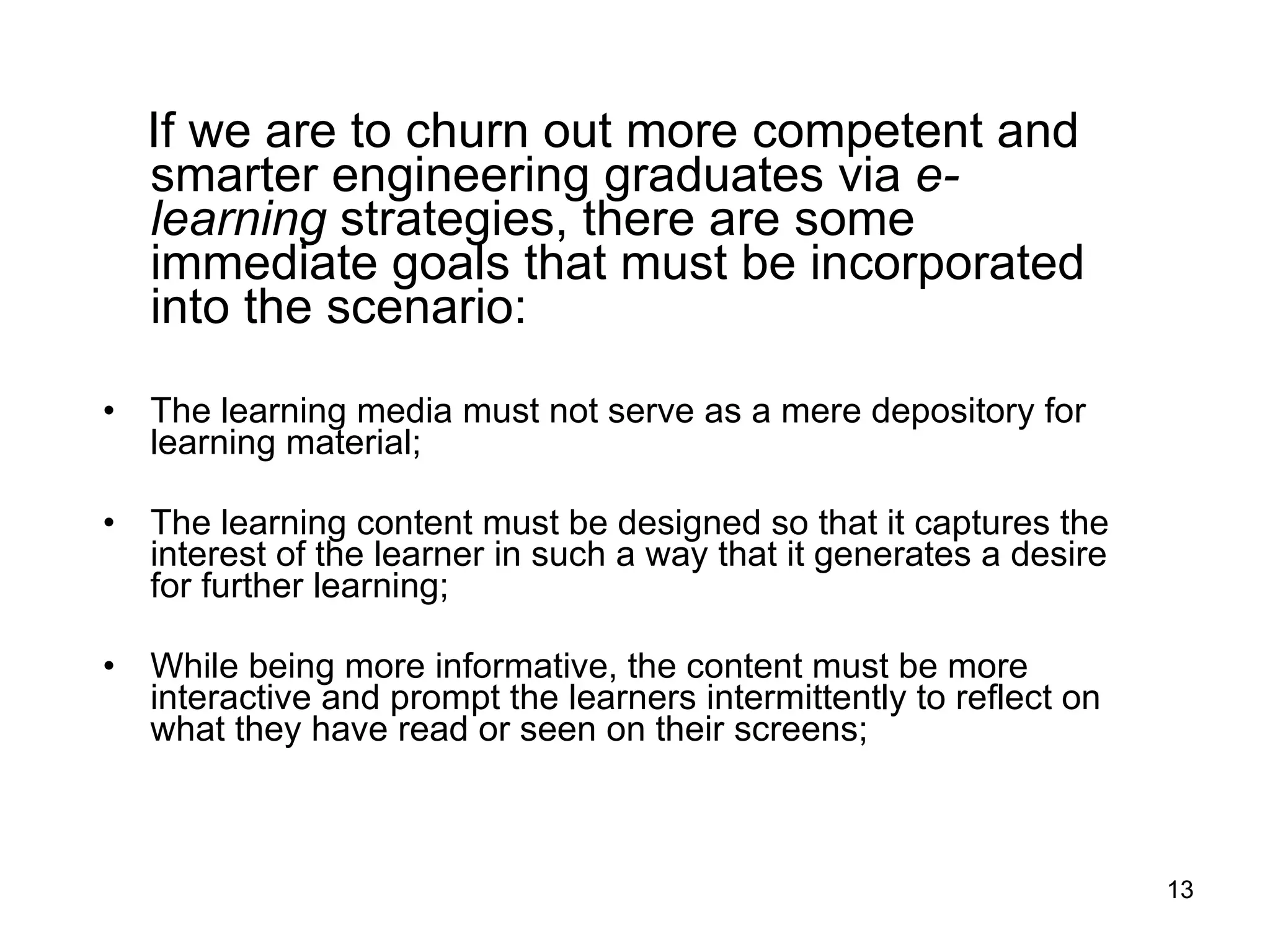 If we are to churn out more competent and smarter engineering graduates via  e-learning  strategies, there are some immediate goals that must be incorporated into the scenario:  The learning media must not serve as a mere depository for learning material;  The learning content must be designed so that it captures the interest of the learner in such a way that it generates a desire for further learning;  While being more informative, the content must be more interactive and prompt the learners intermittently to reflect on what they have read or seen on their screens;  