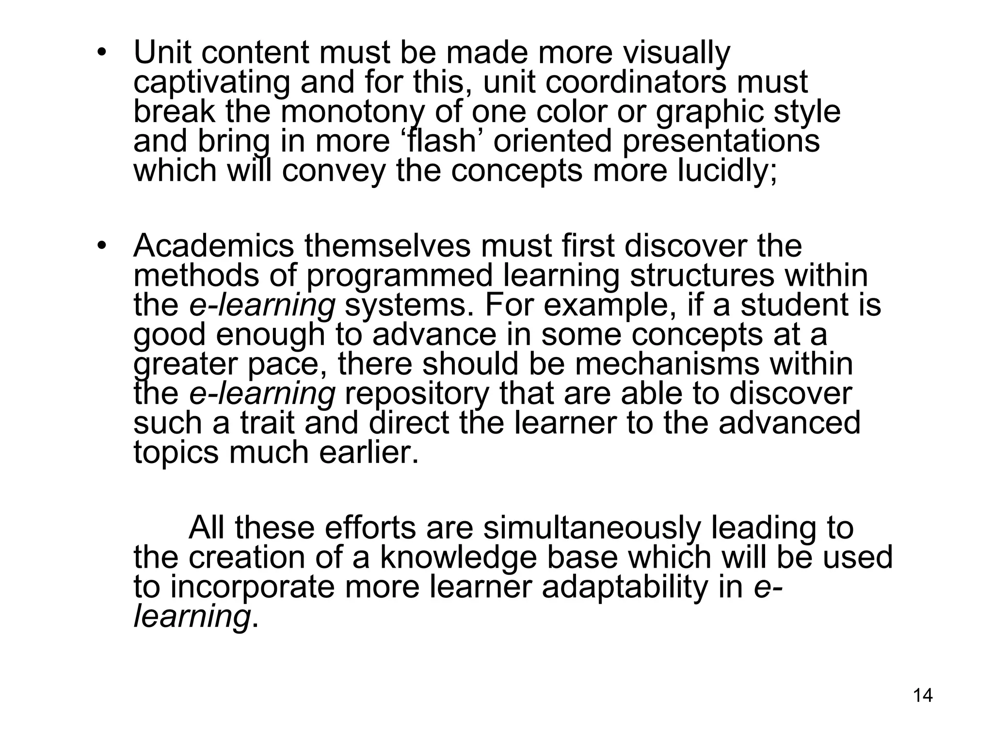 Unit content must be made more visually captivating and for this, unit coordinators must break the monotony of one color or graphic style and bring in more ‘flash’ oriented presentations which will convey the concepts more lucidly;  Academics themselves must first discover the methods of programmed learning structures within the  e-learning  systems. For example, if a student is good enough to advance in some concepts at a greater pace, there should be mechanisms within the  e-learning  repository that are able to discover such a trait and direct the learner to the advanced topics much earlier.  All these efforts are simultaneously leading to the creation of a knowledge base which will be used to incorporate more learner adaptability in  e-learning .  