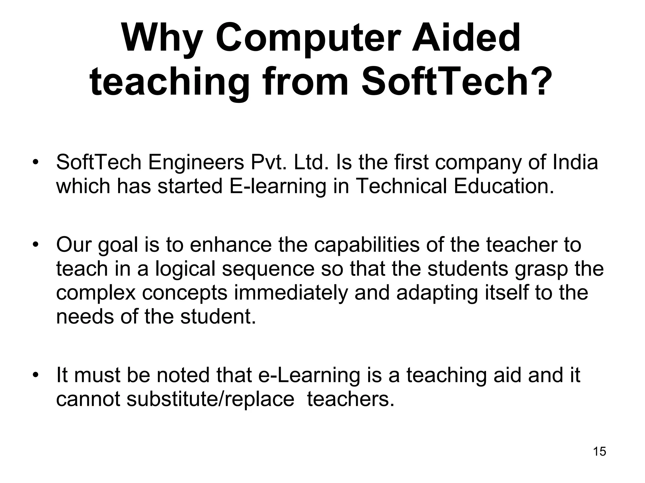 Why Computer Aided teaching from SoftTech? SoftTech Engineers Pvt. Ltd. Is the first company of India which has started E-learning in Technical Education. Our goal is to enhance the capabilities of the teacher to teach in a logical sequence so that the students grasp the complex concepts immediately and adapting itself to the needs of the student.  It must be noted that e-Learning is a teaching aid and it cannot substitute/replace  teachers.  