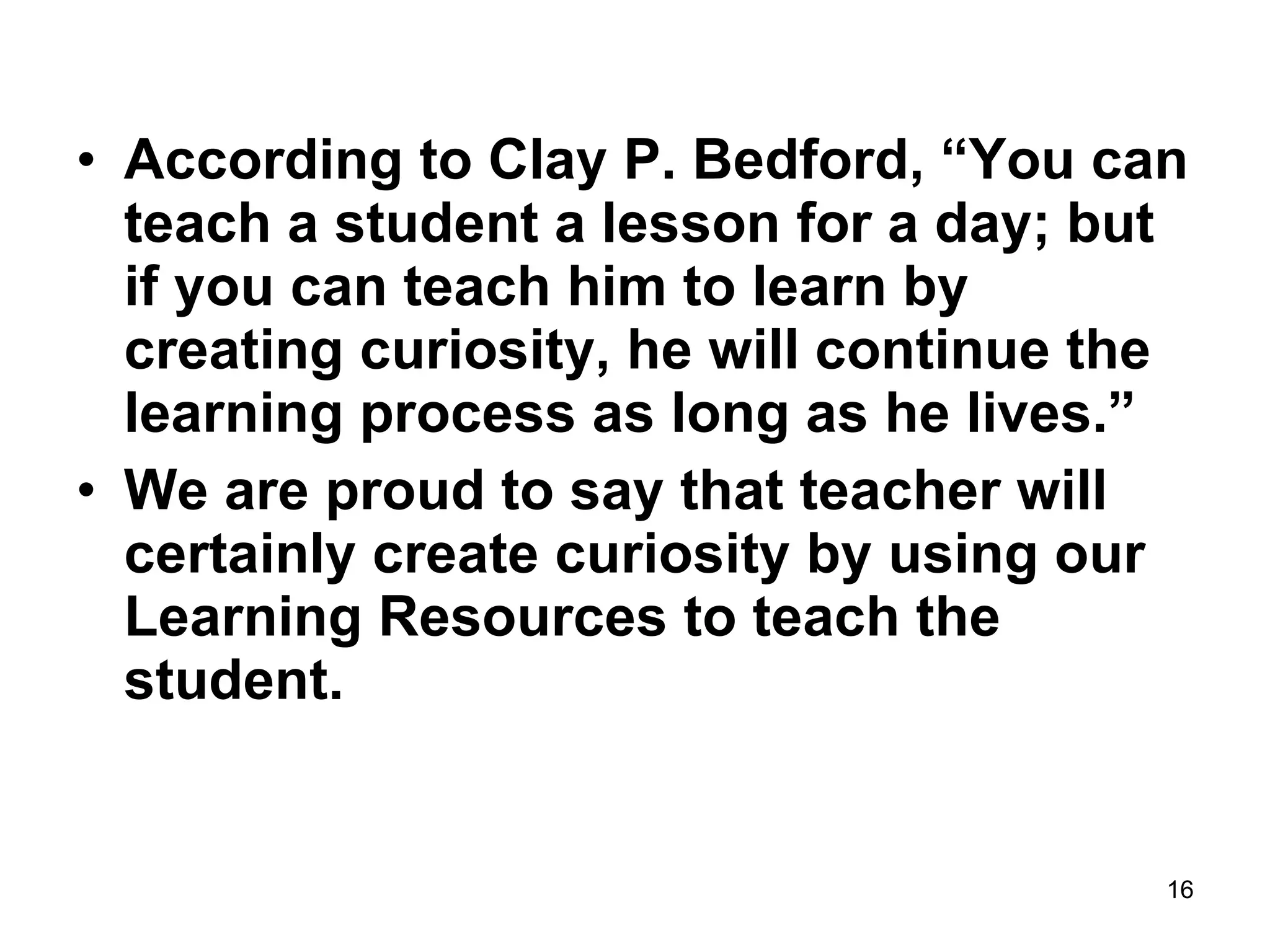 According to Clay P. Bedford, “You can teach a student a lesson for a day; but if you can teach him to learn by creating curiosity, he will continue the learning process as long as he lives.” We are proud to say that teacher will certainly create curiosity by using our Learning Resources to teach the student. 