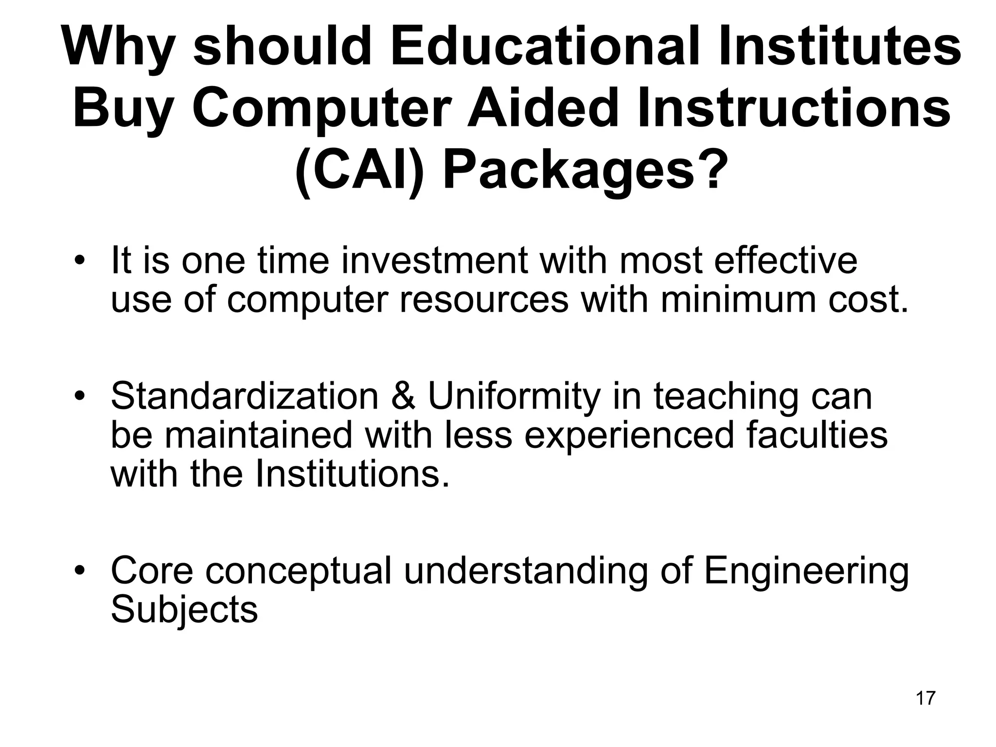 Why should Educational Institutes Buy Computer Aided Instructions (CAI) Packages? It is one time investment with most effective use of computer resources with minimum cost.  Standardization & Uniformity in teaching can be maintained with less experienced faculties with the Institutions.  Core conceptual understanding of Engineering Subjects  