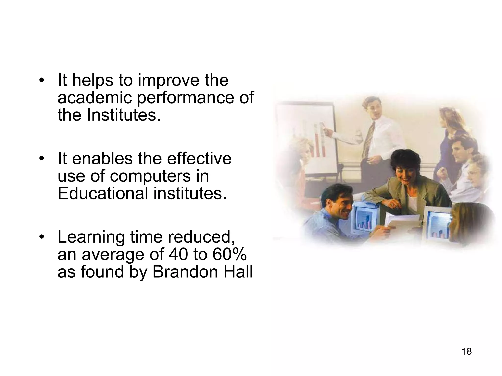 It helps to improve the academic performance of the Institutes. It enables the effective use of computers in Educational institutes. Learning time reduced, an average of 40 to 60% as found by Brandon Hall  