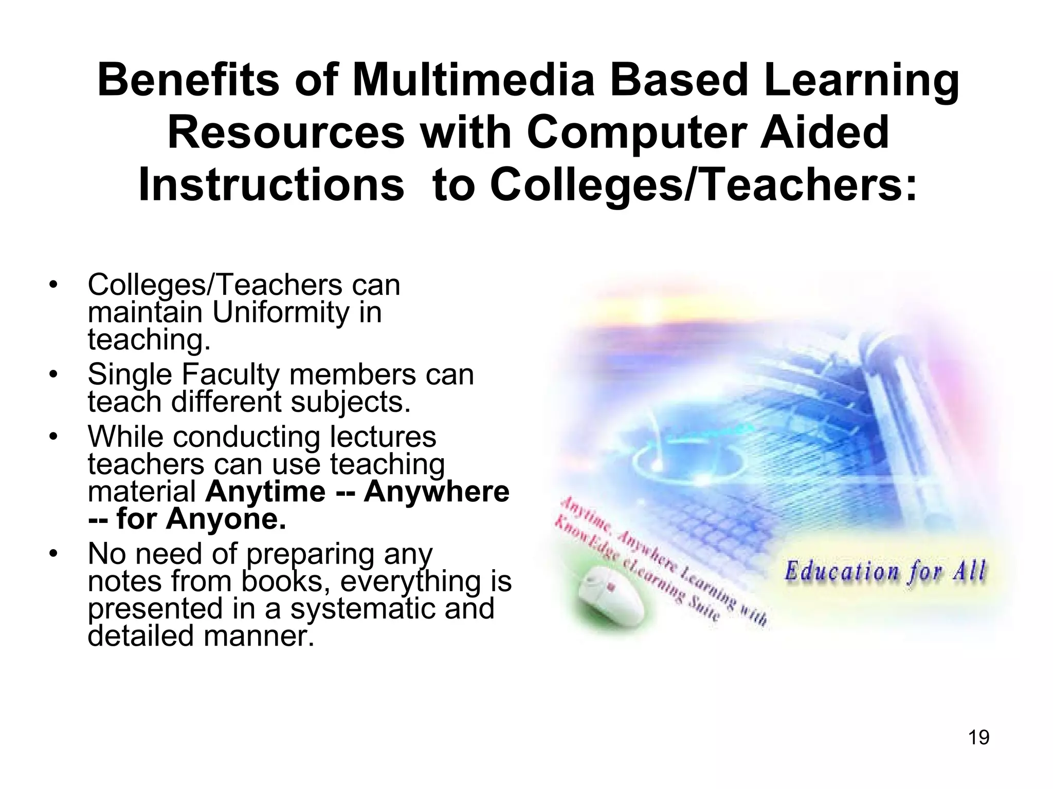 Benefits of Multimedia Based Learning Resources with Computer Aided Instructions  to Colleges/Teachers: Colleges/Teachers can maintain Uniformity in teaching.  Single Faculty members can teach different subjects. While conducting lectures teachers can use teaching material  Anytime -- Anywhere -- for Anyone. No need of preparing any notes from books, everything is presented in a systematic and detailed manner. 