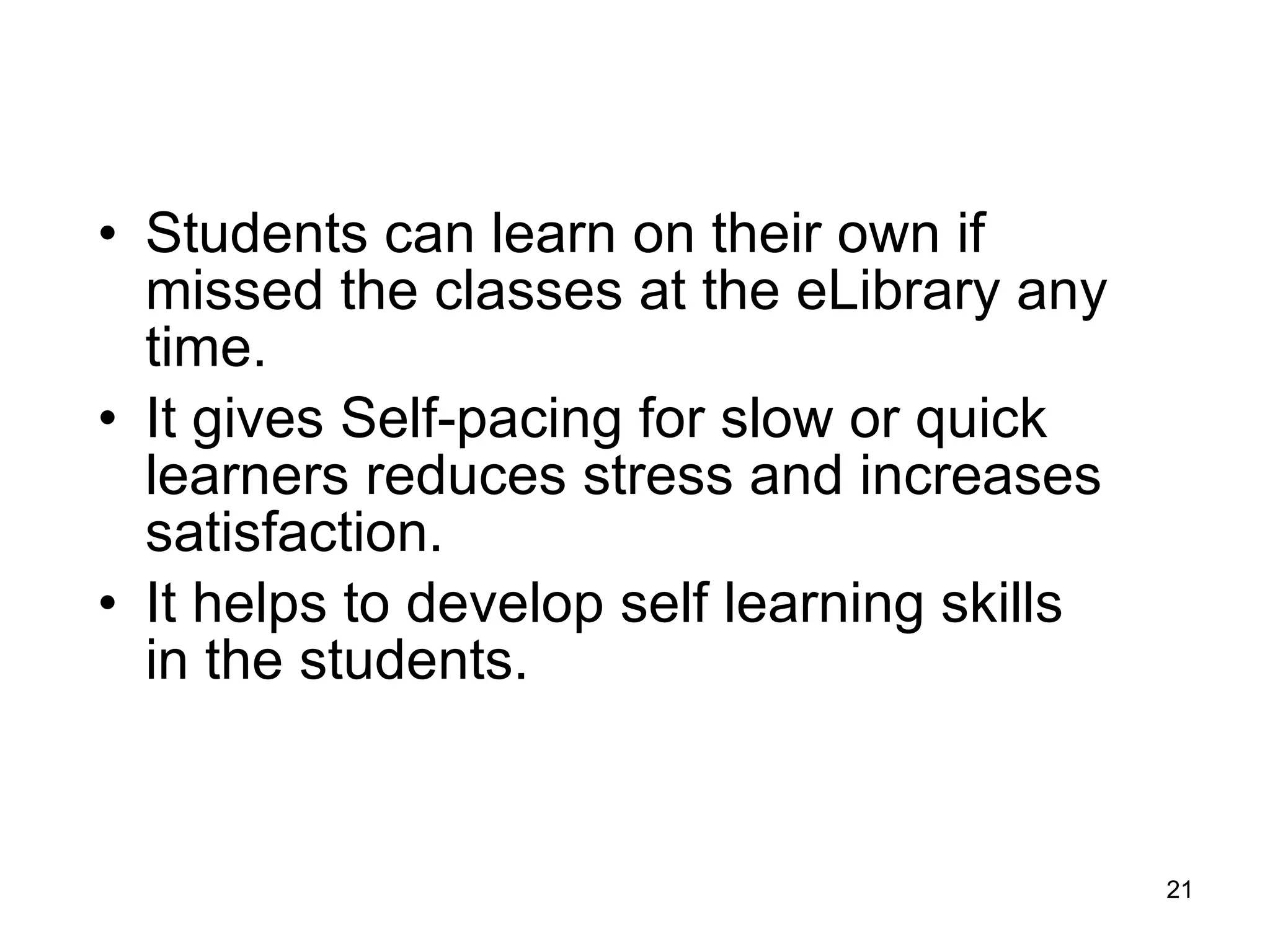 Students can learn on their own if missed the classes at the eLibrary any time. It gives Self-pacing for slow or quick learners reduces stress and increases satisfaction.  It helps to develop self learning skills in the students.  