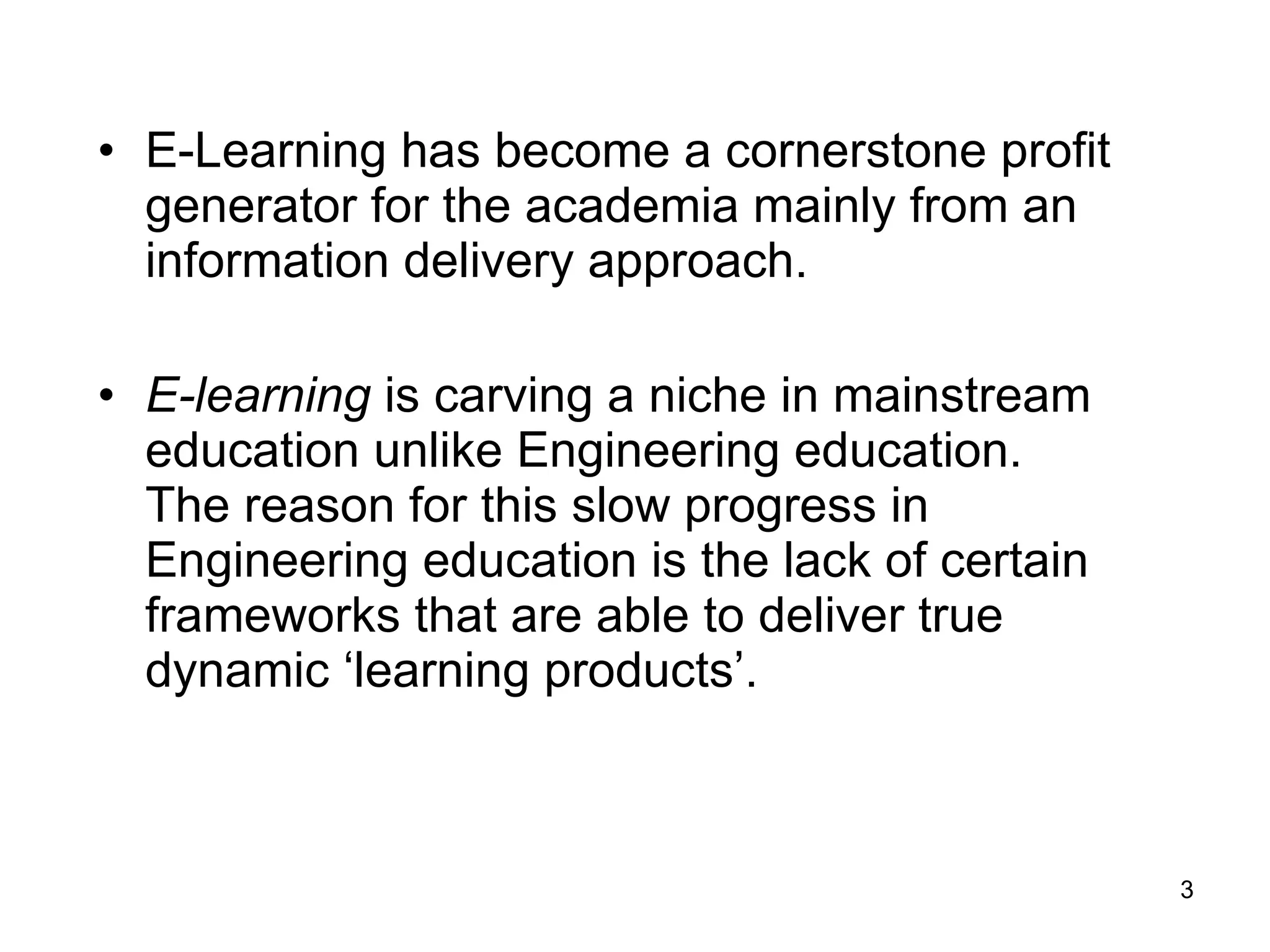 E-Learning has become a cornerstone profit generator for the academia mainly from an information delivery approach.  E-learning  is carving a niche in mainstream education unlike Engineering education. The reason for this slow progress in Engineering education is the lack of certain frameworks that are able to deliver true dynamic ‘learning products’. 
