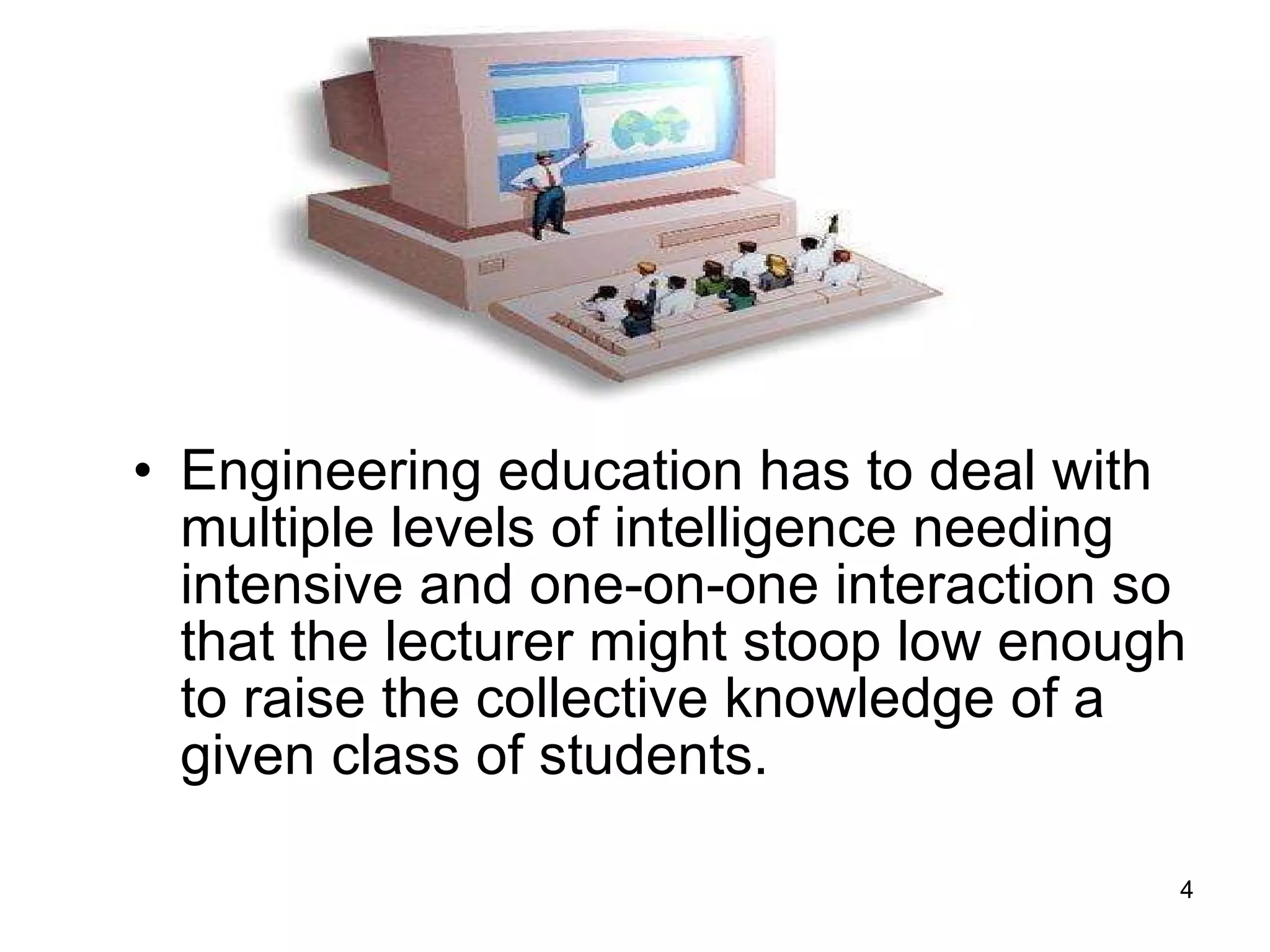 Engineering education has to deal with multiple levels of intelligence needing intensive and one-on-one interaction so that the lecturer might stoop low enough to raise the collective knowledge of a given class of students.  