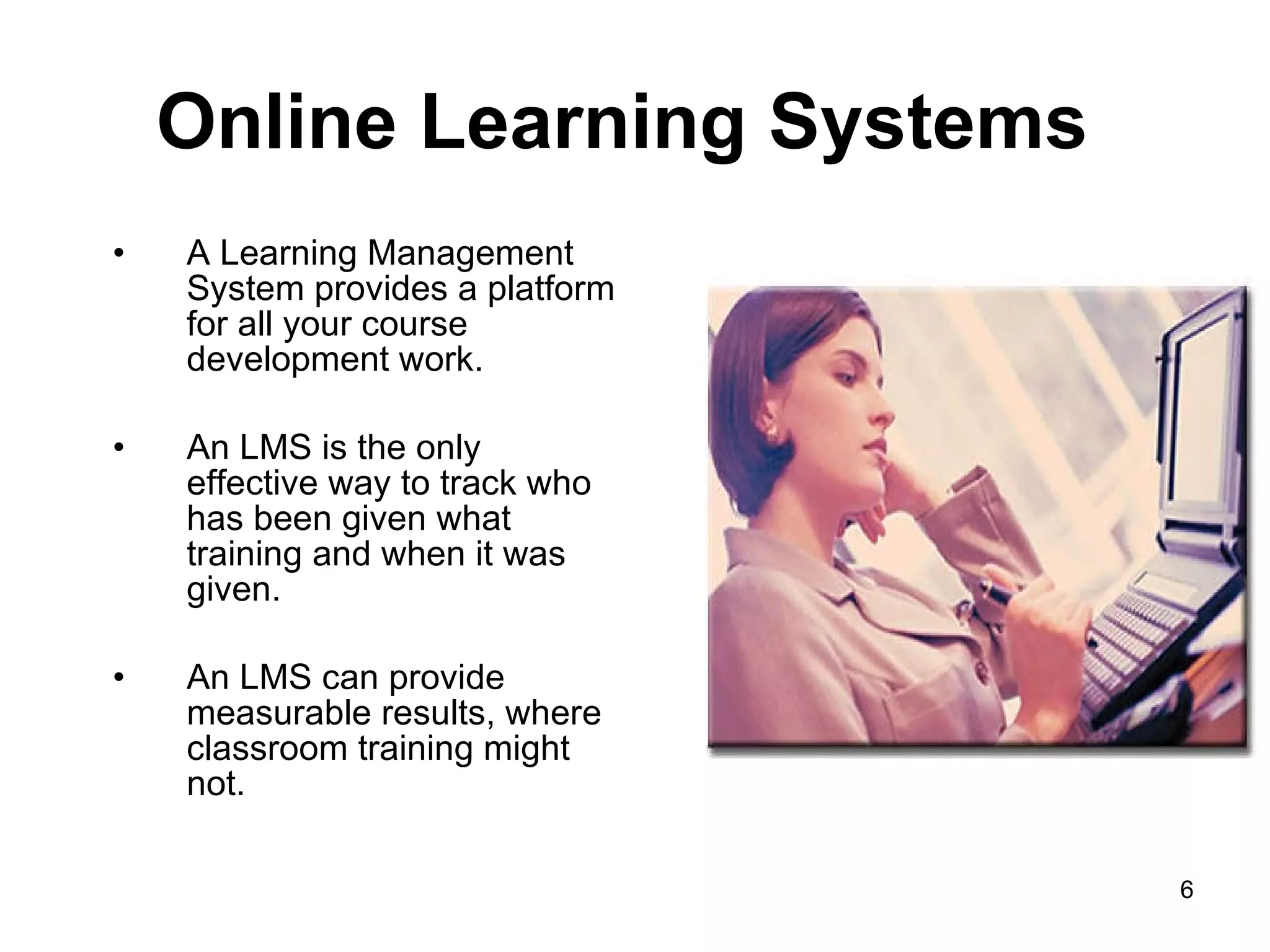 Online Learning Systems  A Learning Management System provides a platform for all your course development work.  An LMS is the only effective way to track who has been given what training and when it was given. An LMS can provide measurable results, where classroom training might not. 