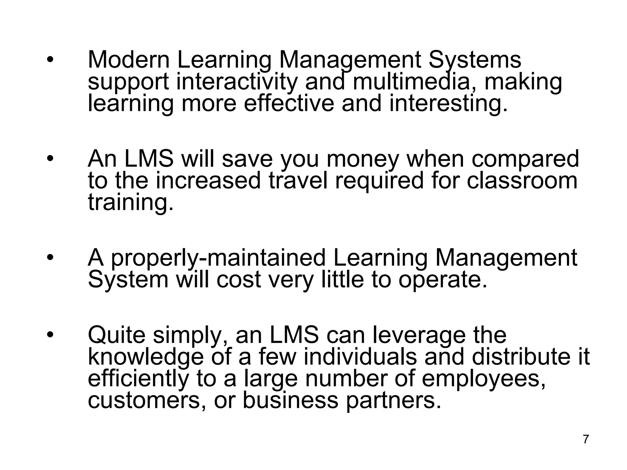 Modern Learning Management Systems support interactivity and multimedia, making learning more effective and interesting.  An LMS will save you money when compared to the increased travel required for classroom training.  A properly-maintained Learning Management System will cost very little to operate.  Quite simply, an LMS can leverage the knowledge of a few individuals and distribute it efficiently to a large number of employees, customers, or business partners.  