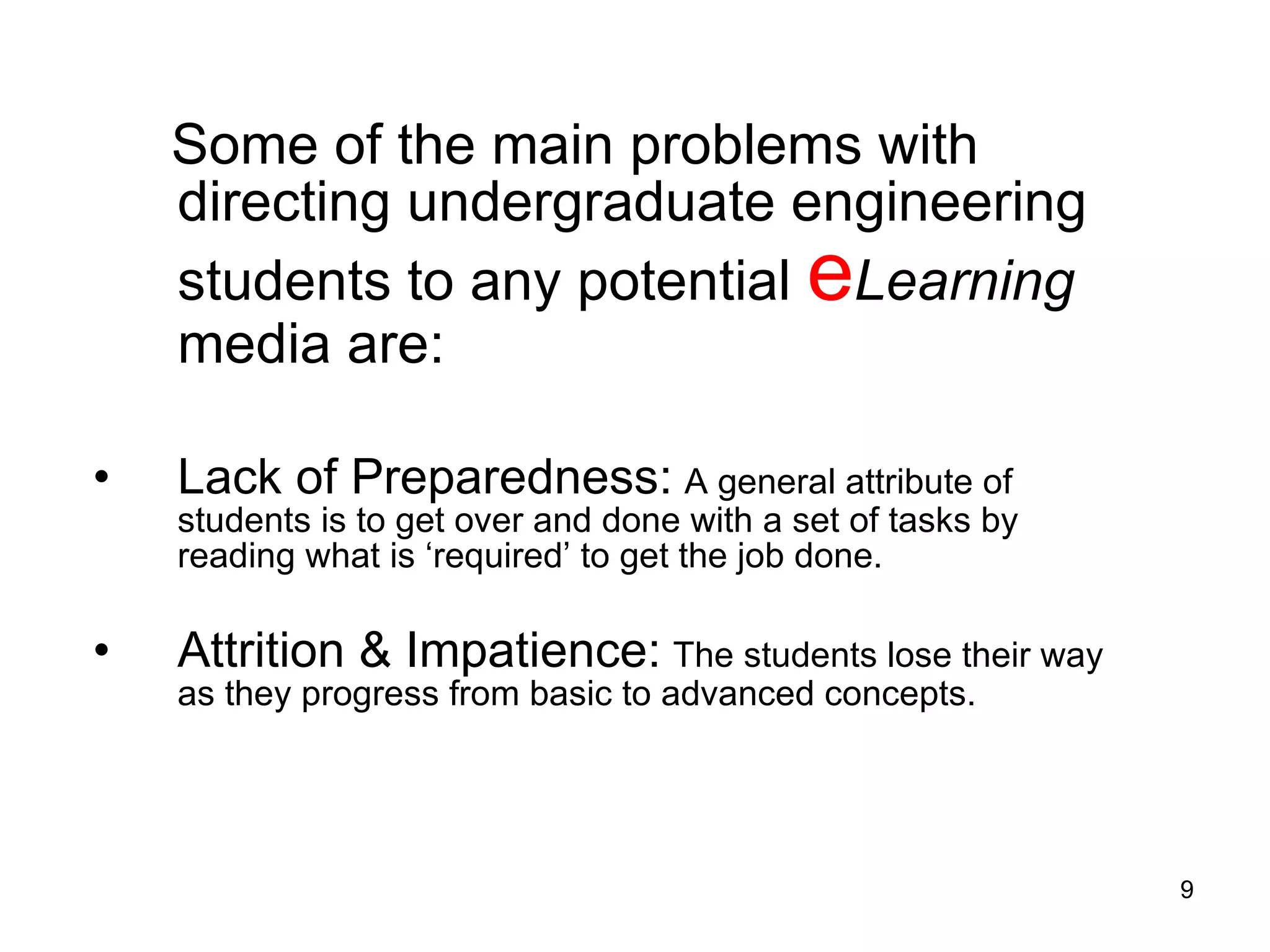 Some of the main problems with directing undergraduate engineering students to any potential  e Learning  media are:  Lack of Preparedness:   A general attribute of students is to get over and done with a set of tasks by reading what is ‘required’ to get the job done.  Attrition & Impatience:   The students lose their way as they progress from basic to advanced concepts.  