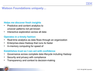 © 2011 BW @ IBM Corporation
Helps me discover fresh insights
• Predictive and content analytics to
uncover patterns not yet known
• Interactive exploration across all data
Operates in a timely fashion
• Real-time analytics as data flows through an organization
• Enterprise-class Hadoop that runs 4x faster
• In-memory computing for speed of thought analytics
Establishes trust so I can act with confidence
• Governance across complete data lifecycle including Hadoop
• Security and privacy with compliance
• Transparency and context to decision-making process
Watson Foundations uniquely…
WATSON FOUNDATIONS
Decision
Management
Planning &
Forecasting
Discovery &
Exploration
Business Intelligence & Predictive AnalyticsBusiness Intelligence & Predictive Analytics
Content
Analytics
Information Integration & Governance
Data Mgmt &
Warehouse
Hadoop
System
Stream
Computing
Content
Management
 