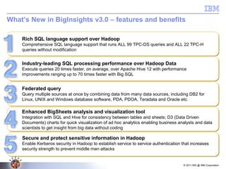 © 2011 BW @ IBM Corporation
What’s New in BigInsights v3.0 – features and benefits
Rich SQL language support over Hadoop
Comprehensive SQL language support that runs ALL 99 TPC-DS queries and ALL 22 TPC-H
queries without modification
Rich SQL language support over Hadoop
Comprehensive SQL language support that runs ALL 99 TPC-DS queries and ALL 22 TPC-H
queries without modification
Industry-leading SQL processing performance over Hadoop Data
Execute queries 20 times faster, on average, over Apache Hive 12 with performance
improvements ranging up to 70 times faster with Big SQL
Industry-leading SQL processing performance over Hadoop Data
Execute queries 20 times faster, on average, over Apache Hive 12 with performance
improvements ranging up to 70 times faster with Big SQL
Federated query
Query multiple sources at once by combining data from many data sources, including DB2 for
Linux, UNIX and Windows database software, PDA, PDOA, Teradata and Oracle etc.
Federated query
Query multiple sources at once by combining data from many data sources, including DB2 for
Linux, UNIX and Windows database software, PDA, PDOA, Teradata and Oracle etc.
Enhanced BigSheets analysis and visualization tool
Integration with SQL and Hive for consistency between tables and sheets; D3 (Data Driven
Documents) charts for quick visualization of ad hoc analytics enabling business analysts and data
scientists to get insight from big data without coding
Enhanced BigSheets analysis and visualization tool
Integration with SQL and Hive for consistency between tables and sheets; D3 (Data Driven
Documents) charts for quick visualization of ad hoc analytics enabling business analysts and data
scientists to get insight from big data without coding
Secure and protect sensitive information in Hadoop
Enable Kerberos security in Hadoop to establish service to service authentication that increases
security strength to prevent middle man attacks
Secure and protect sensitive information in Hadoop
Enable Kerberos security in Hadoop to establish service to service authentication that increases
security strength to prevent middle man attacks
 