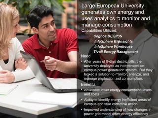 © 2011 BW @ IBM Corporation23
Large European University
generates own energy and
uses analytics to monitor and
manage consumption
Need
• After years of 8-digit electric bills, the
university deployed an independent on-
campus power generation system. But they
lacked a solution to monitor, analyze, and
manage production and consumption,
Benefits
• Anticipate lower energy consumption levels
and costs
• Ability to identify energy inefficient areas of
campus and take corrective action
• Improved understanding of how changes in
power grid model affect energy efficiency
Capabilities Utilized:
Cognos BI, SPSS
InfoSphere BigInsights
InfoSphere Warehouse
Tivoli Energy Management
 