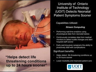 © 2011 BW @ IBM Corporation
33
University of Ontario
Institute of Technology
(UOIT) Detects Neonatal
Patient Symptoms Sooner
• Performing real-time analytics using
physiological data from neonatal babies
• Continuously correlates data from medical
monitors to detect subtle changes and alert
hospital staff sooner
• Early warning gives caregivers the ability to
proactively deal with complications
Significant benefits:
• Helps detect life threatening conditions up
to 24 hours sooner
• Lower morbidity and improved patient care
Capabilities Utilized:
Stream Computing
“Helps detect life
threatening conditions
up to 24 hours sooner”
 