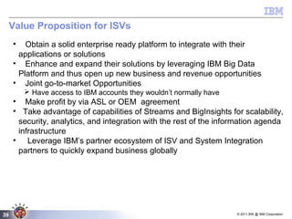 © 2011 BW @ IBM Corporation39
Value Proposition for ISVs
• Obtain a solid enterprise ready platform to integrate with their
applications or solutions
• Enhance and expand their solutions by leveraging IBM Big Data
Platform and thus open up new business and revenue opportunities
• Joint go-to-market Opportunities
 Have access to IBM accounts they wouldn’t normally have
• Make profit by via ASL or OEM agreement
• Take advantage of capabilities of Streams and BigInsights for scalability,
security, analytics, and integration with the rest of the information agenda
infrastructure
• Leverage IBM’s partner ecosystem of ISV and System Integration
partners to quickly expand business globally
 