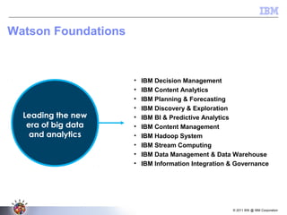 © 2011 BW @ IBM Corporation
Watson Foundations
• IBM Decision Management
• IBM Content Analytics
• IBM Planning & Forecasting
• IBM Discovery & Exploration
• IBM BI & Predictive Analytics
• IBM Content Management
• IBM Hadoop System
• IBM Stream Computing
• IBM Data Management & Data Warehouse
• IBM Information Integration & Governance
Leading the new
era of big data
and analytics
 