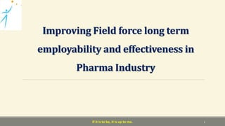 Improving Field force long term
employability and effectiveness in
Pharma Industry
If it is to be, it is up to me. 1
 