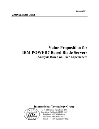 January 2011

MANAGEMENT BRIEF




                 Value Proposition for
       IBM POWER7 Based Blade Servers
                   Analysis Based on User Experiences




              International Technology Group
                      4546 El Camino Real, Suite 230
                     Los Altos, California 94022-1069
          ITG          Telephone: (650) 949-8410
                       Facsimile: (650) 949-8415
                       Email:      info-itg@pacbell.net
 