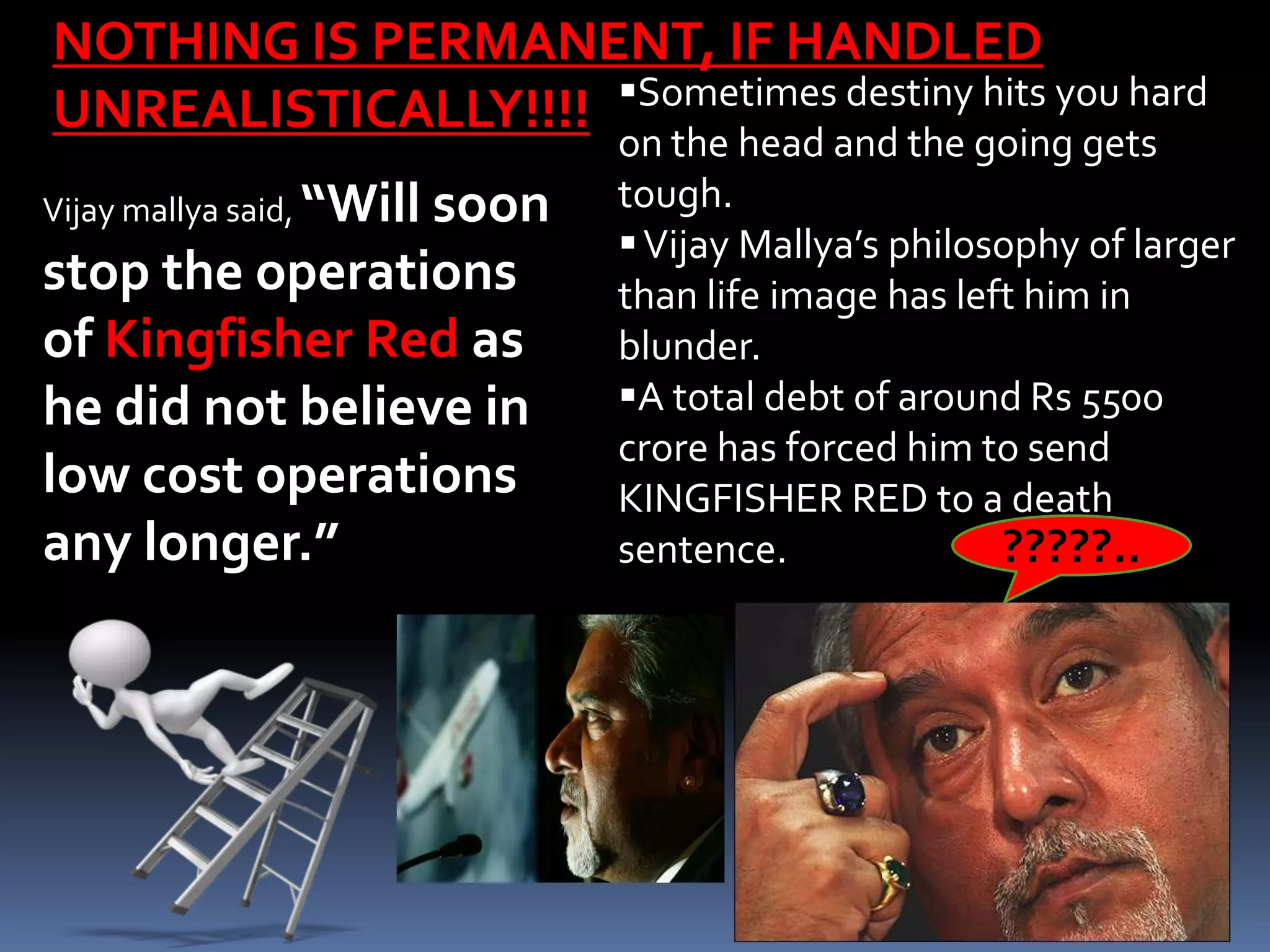 NOTHING IS PERMANENT, IF HANDLED
                    Sometimes destiny hits you hard
UNREALISTICALLY!!!!
                         on the head and the going gets
           “Will soon
Vijay mallya said,       tough.
                          Vijay Mallya’s philosophy of larger
stop the operations      than life image has left him in
of Kingfisher Red as     blunder.
he did not believe in    A total debt of around Rs 5500
                         crore has forced him to send
low cost operations      KINGFISHER RED to a death
any longer.”             sentence.              ?????..
 
