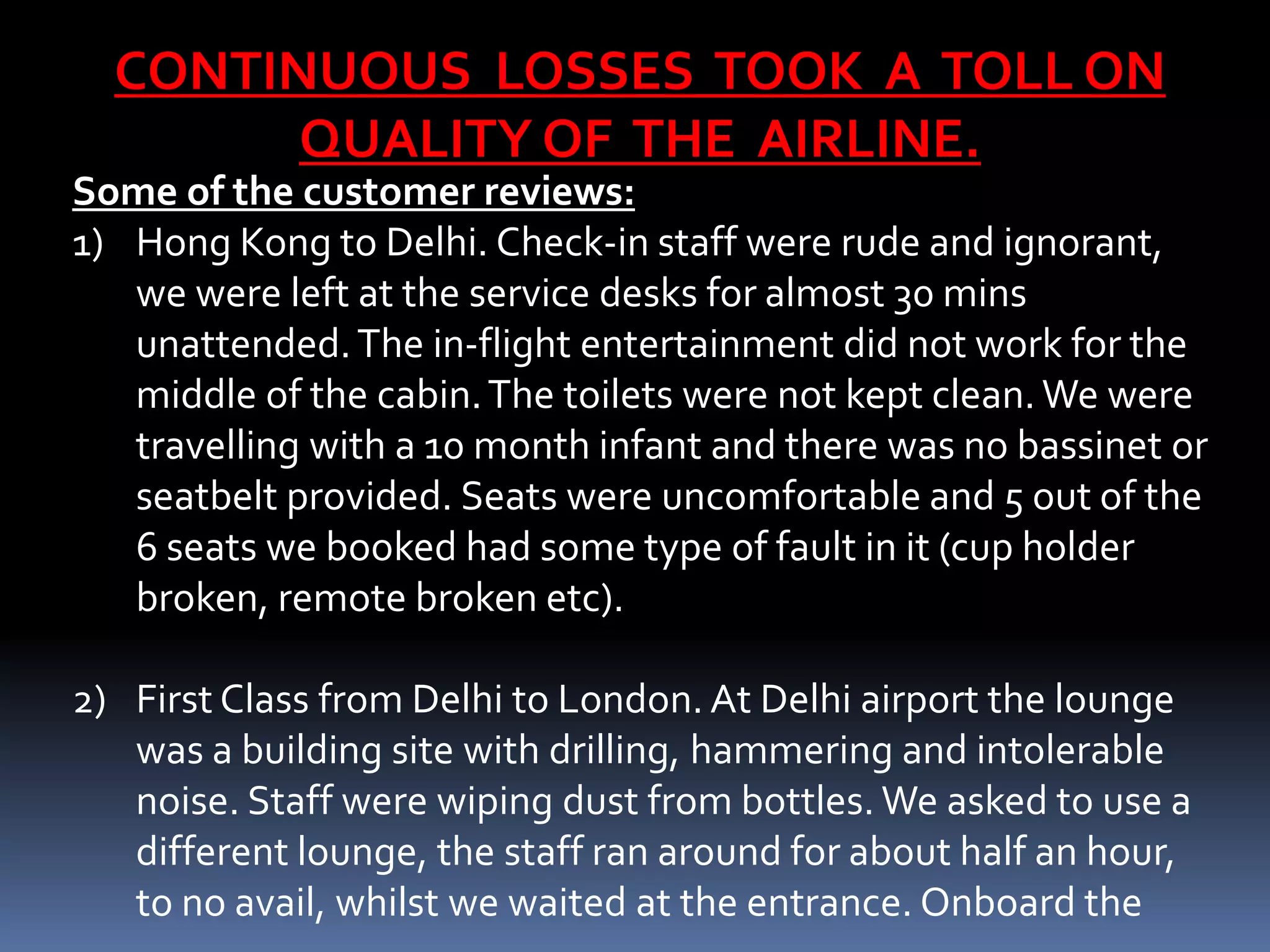 CONTINUOUS LOSSES TOOK A TOLL ON
        QUALITY OF THE AIRLINE.
Some of the customer reviews:
1) Hong Kong to Delhi. Check-in staff were rude and ignorant,
   we were left at the service desks for almost 30 mins
   unattended. The in-flight entertainment did not work for the
   middle of the cabin. The toilets were not kept clean. We were
   travelling with a 10 month infant and there was no bassinet or
   seatbelt provided. Seats were uncomfortable and 5 out of the
   6 seats we booked had some type of fault in it (cup holder
   broken, remote broken etc).

2) First Class from Delhi to London. At Delhi airport the lounge
   was a building site with drilling, hammering and intolerable
   noise. Staff were wiping dust from bottles. We asked to use a
   different lounge, the staff ran around for about half an hour,
   to no avail, whilst we waited at the entrance. Onboard the
 