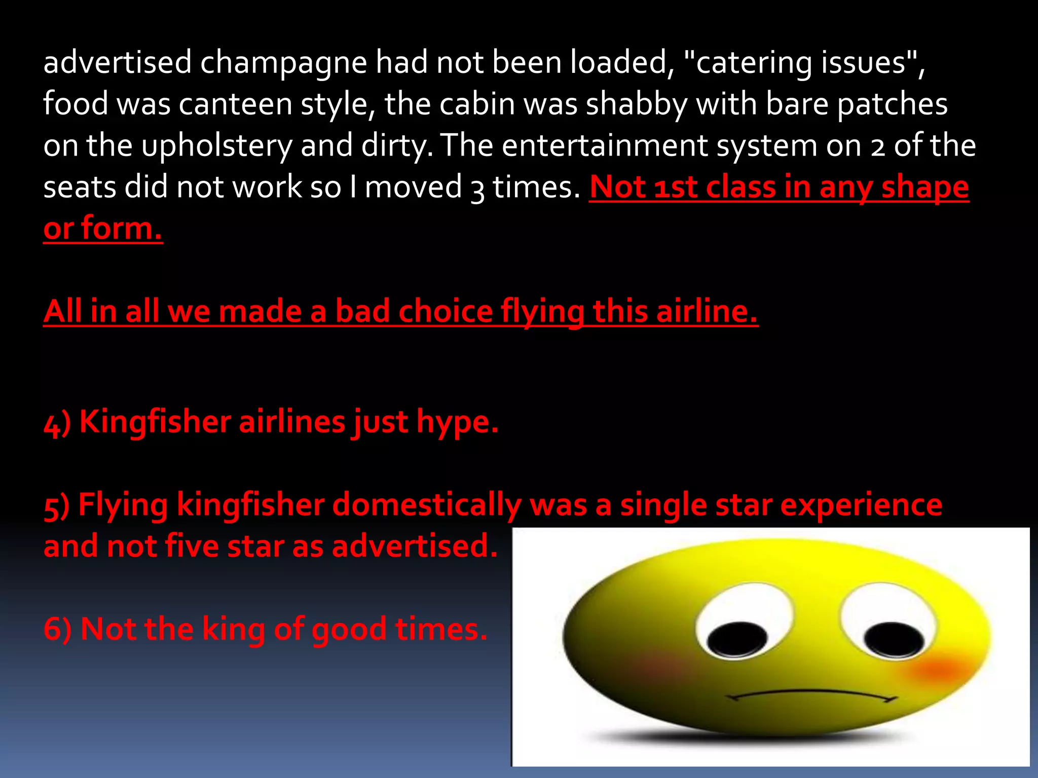 advertised champagne had not been loaded, "catering issues",
food was canteen style, the cabin was shabby with bare patches
on the upholstery and dirty. The entertainment system on 2 of the
seats did not work so I moved 3 times. Not 1st class in any shape
or form.

All in all we made a bad choice flying this airline.


4) Kingfisher airlines just hype.

5) Flying kingfisher domestically was a single star experience
and not five star as advertised.

6) Not the king of good times.
 