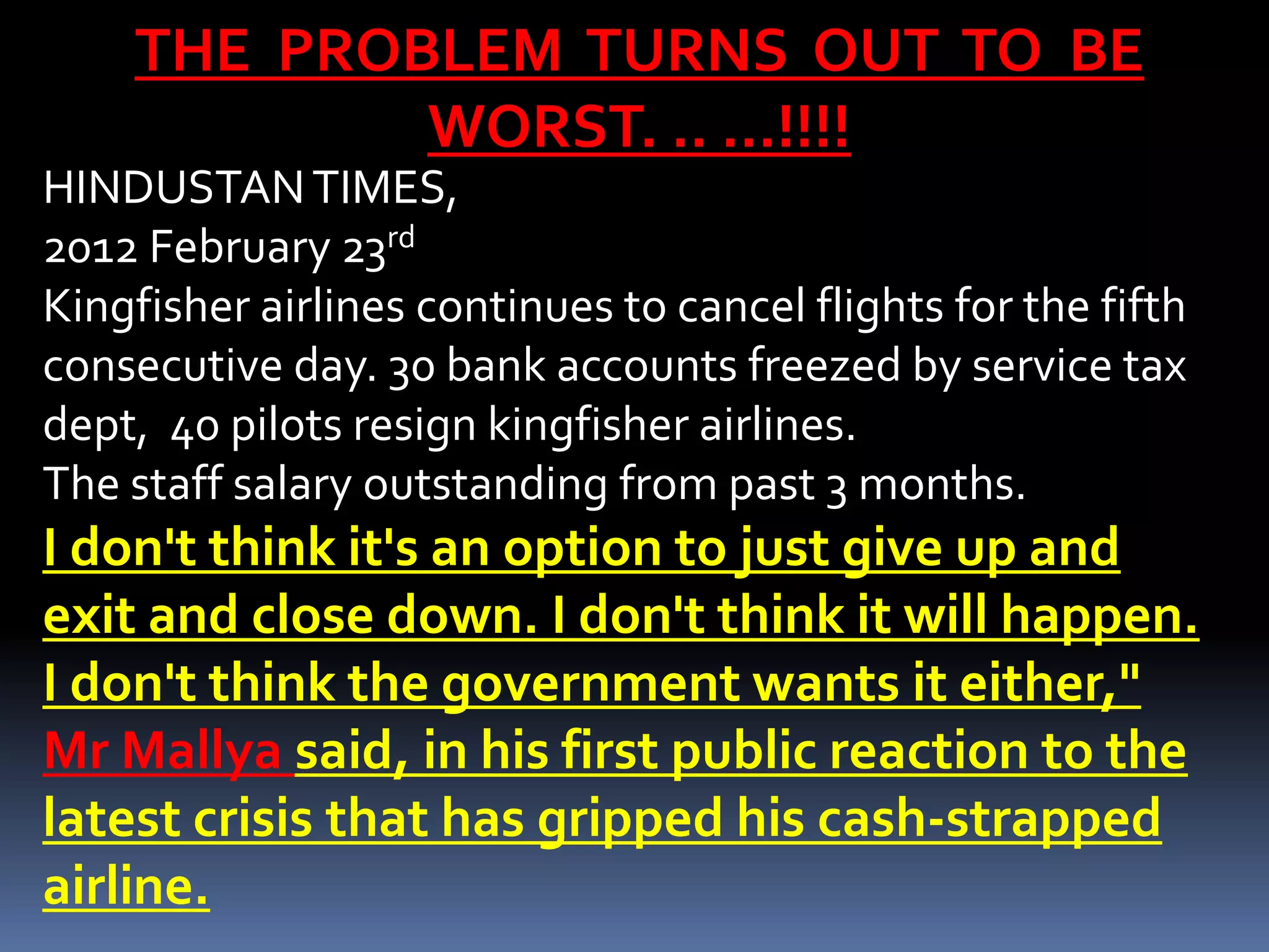 THE PROBLEM TURNS OUT TO BE
            WORST. .. …!!!!
HINDUSTAN TIMES,
2012 February 23rd
Kingfisher airlines continues to cancel flights for the fifth
consecutive day. 30 bank accounts freezed by service tax
dept, 40 pilots resign kingfisher airlines.
The staff salary outstanding from past 3 months.
I don't think it's an option to just give up and
exit and close down. I don't think it will happen.
I don't think the government wants it either,"
Mr Mallya said, in his first public reaction to the
latest crisis that has gripped his cash-strapped
airline.
 