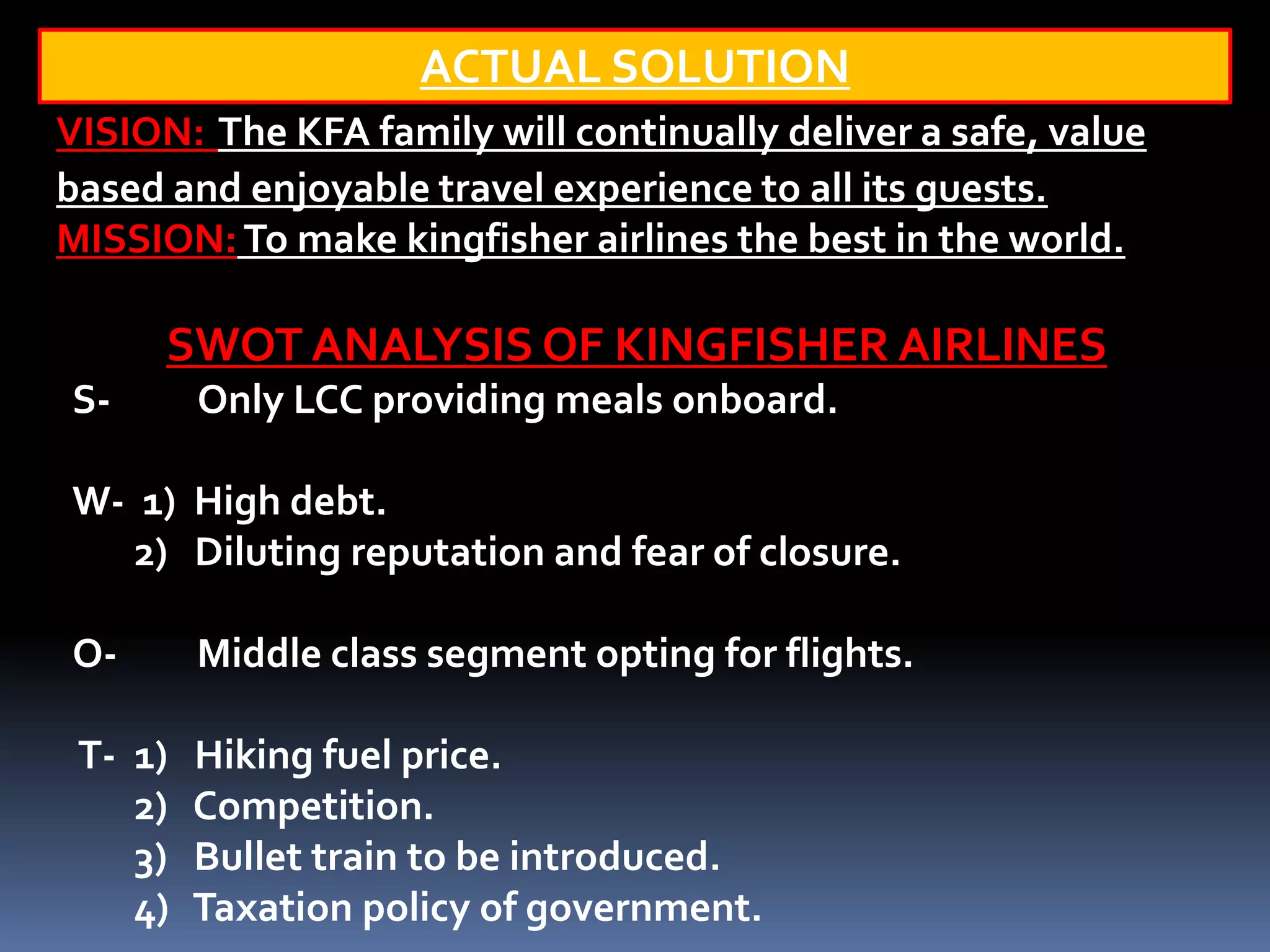 ACTUAL SOLUTION
VISION: The KFA family will continually deliver a safe, value
based and enjoyable travel experience to all its guests.
MISSION: To make kingfisher airlines the best in the world.

      SWOT ANALYSIS OF KINGFISHER AIRLINES
S-       Only LCC providing meals onboard.

W- 1) High debt.
   2) Diluting reputation and fear of closure.

O-       Middle class segment opting for flights.

 T- 1)   Hiking fuel price.
    2)   Competition.
    3)   Bullet train to be introduced.
    4)   Taxation policy of government.
 