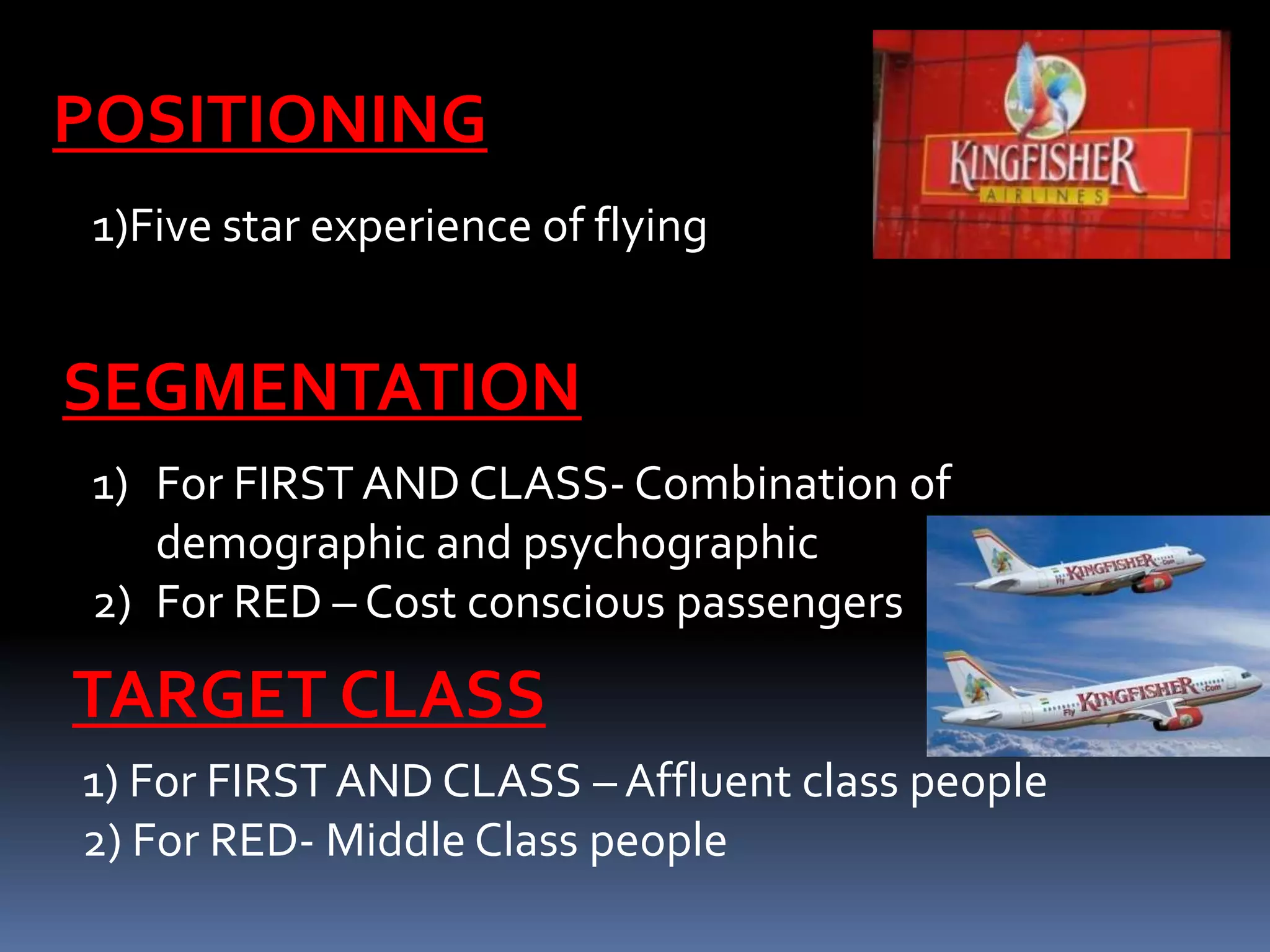 POSITIONING
 1)Five star experience of flying


SEGMENTATION
 1) For FIRST AND CLASS- Combination of
    demographic and psychographic
 2) For RED – Cost conscious passengers

TARGET CLASS
1) For FIRST AND CLASS – Affluent class people
2) For RED- Middle Class people
 