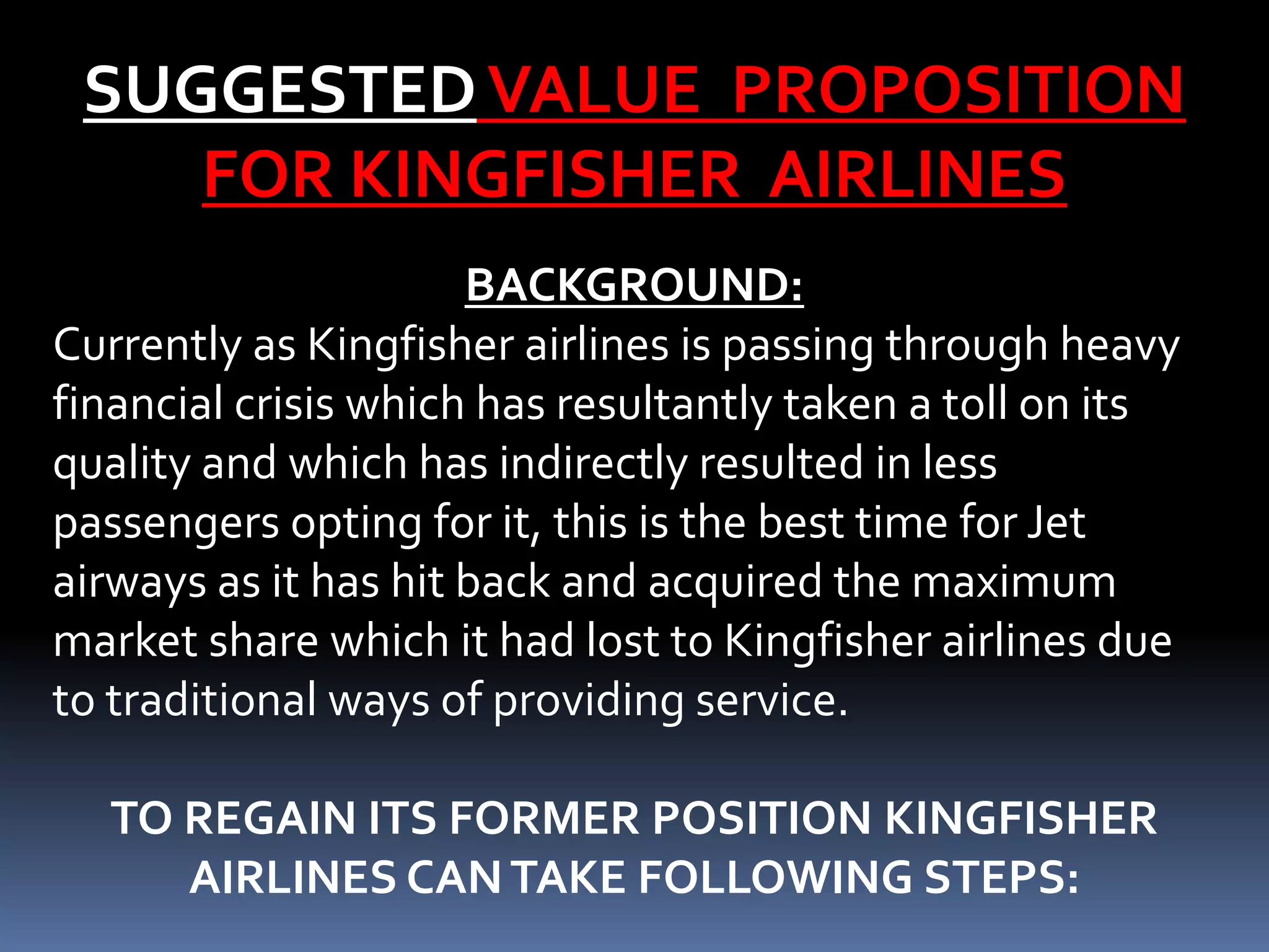 SUGGESTED VALUE PROPOSITION
    FOR KINGFISHER AIRLINES
                      BACKGROUND:
Currently as Kingfisher airlines is passing through heavy
financial crisis which has resultantly taken a toll on its
quality and which has indirectly resulted in less
passengers opting for it, this is the best time for Jet
airways as it has hit back and acquired the maximum
market share which it had lost to Kingfisher airlines due
to traditional ways of providing service.

  TO REGAIN ITS FORMER POSITION KINGFISHER
     AIRLINES CAN TAKE FOLLOWING STEPS:
 