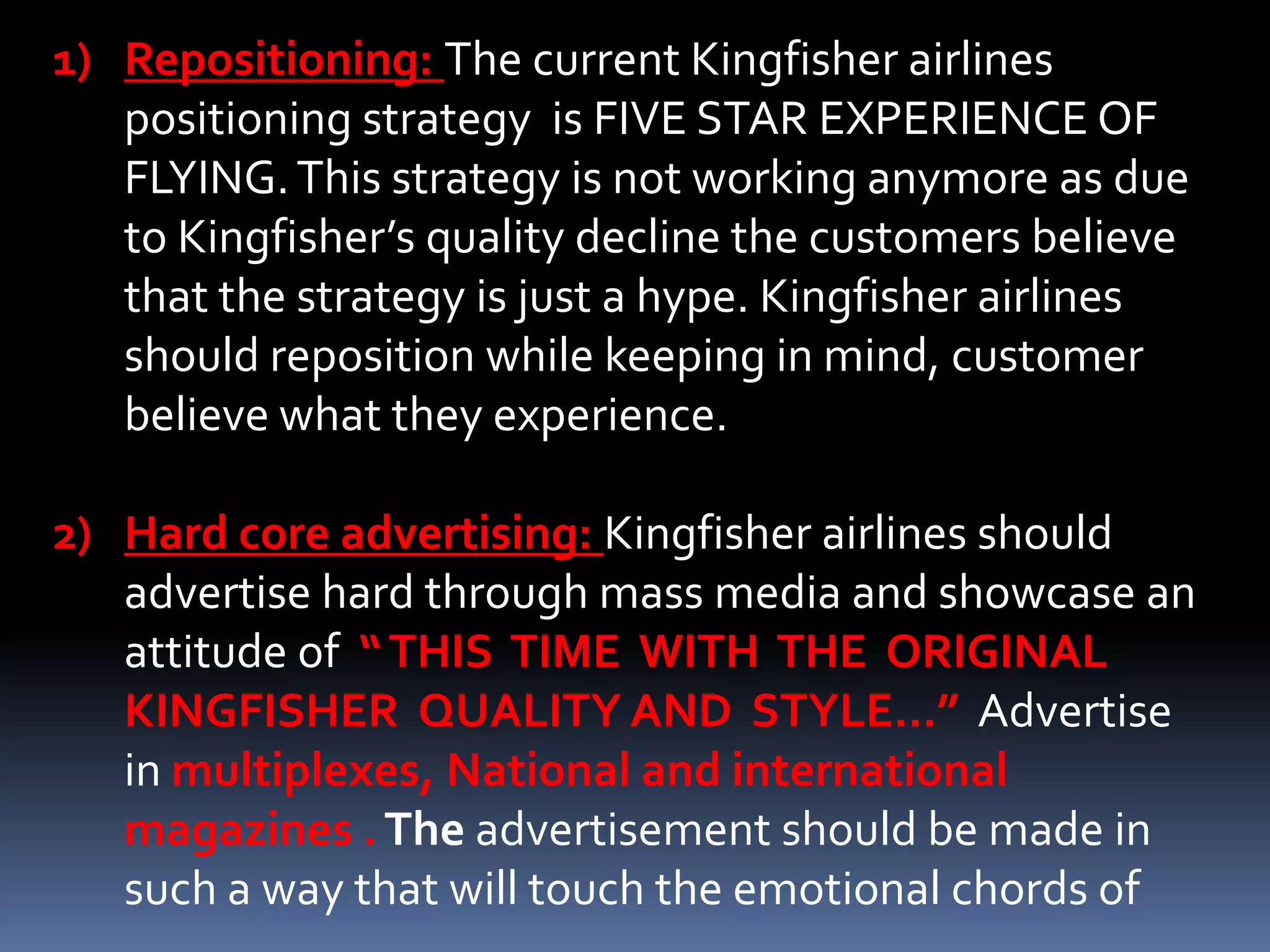 1) Repositioning: The current Kingfisher airlines
   positioning strategy is FIVE STAR EXPERIENCE OF
   FLYING. This strategy is not working anymore as due
   to Kingfisher’s quality decline the customers believe
   that the strategy is just a hype. Kingfisher airlines
   should reposition while keeping in mind, customer
   believe what they experience.

2) Hard core advertising: Kingfisher airlines should
   advertise hard through mass media and showcase an
   attitude of “ THIS TIME WITH THE ORIGINAL
   KINGFISHER QUALITY AND STYLE…” Advertise
   in multiplexes, National and international
   magazines . The advertisement should be made in
   such a way that will touch the emotional chords of
 