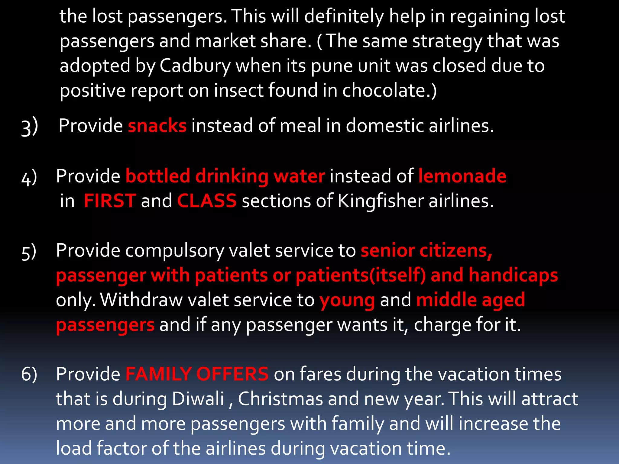the lost passengers. This will definitely help in regaining lost
    passengers and market share. ( The same strategy that was
    adopted by Cadbury when its pune unit was closed due to
    positive report on insect found in chocolate.)
3) Provide snacks instead of meal in domestic airlines.

4) Provide bottled drinking water instead of lemonade
   in FIRST and CLASS sections of Kingfisher airlines.

5) Provide compulsory valet service to senior citizens,
   passenger with patients or patients(itself) and handicaps
   only. Withdraw valet service to young and middle aged
   passengers and if any passenger wants it, charge for it.

6) Provide FAMILY OFFERS on fares during the vacation times
   that is during Diwali , Christmas and new year. This will attract
   more and more passengers with family and will increase the
   load factor of the airlines during vacation time.
 