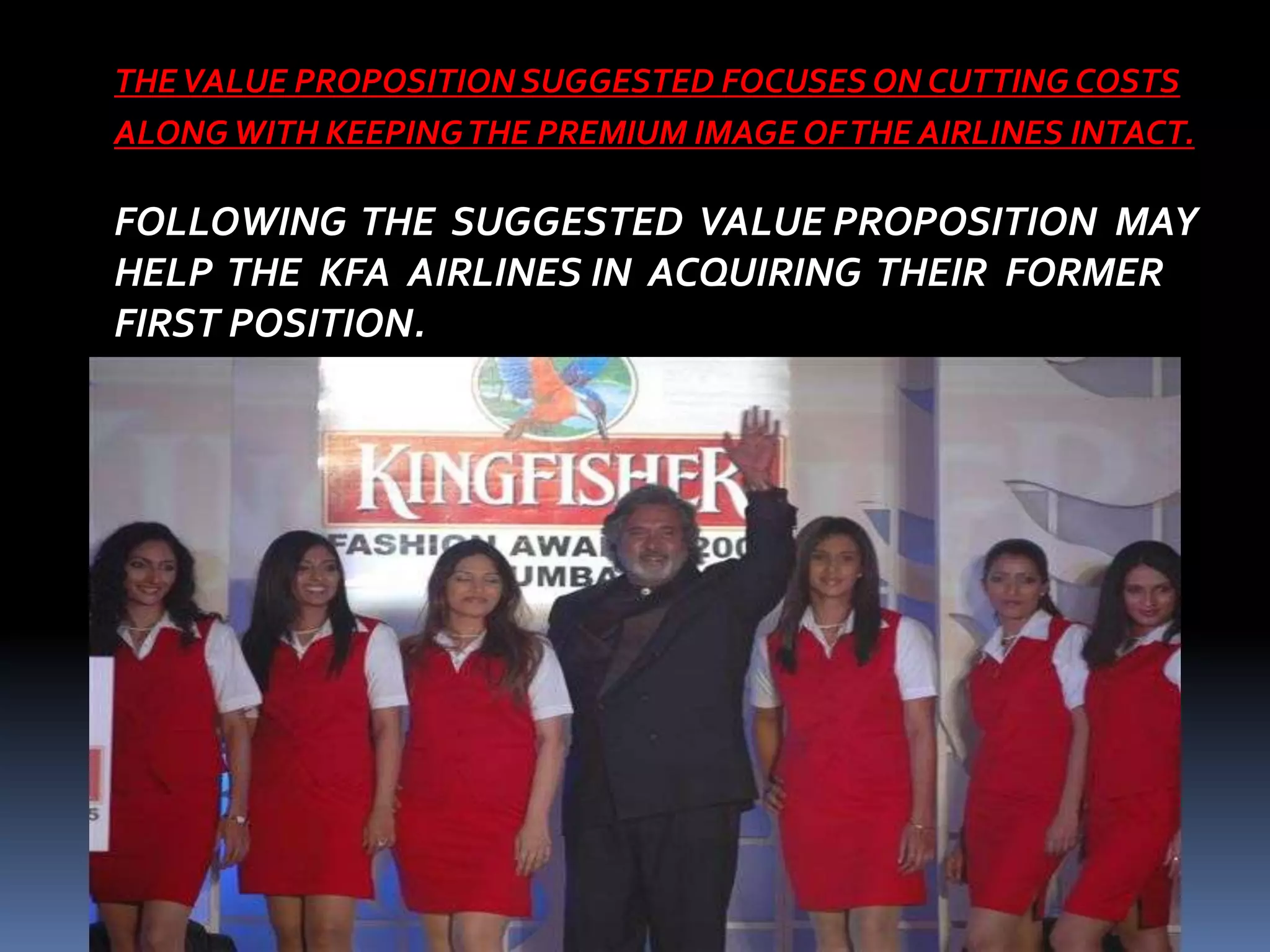 THE VALUE PROPOSITION SUGGESTED FOCUSES ON CUTTING COSTS
ALONG WITH KEEPING THE PREMIUM IMAGE OF THE AIRLINES INTACT.

FOLLOWING THE SUGGESTED VALUE PROPOSITION MAY
HELP THE KFA AIRLINES IN ACQUIRING THEIR FORMER
FIRST POSITION.
 