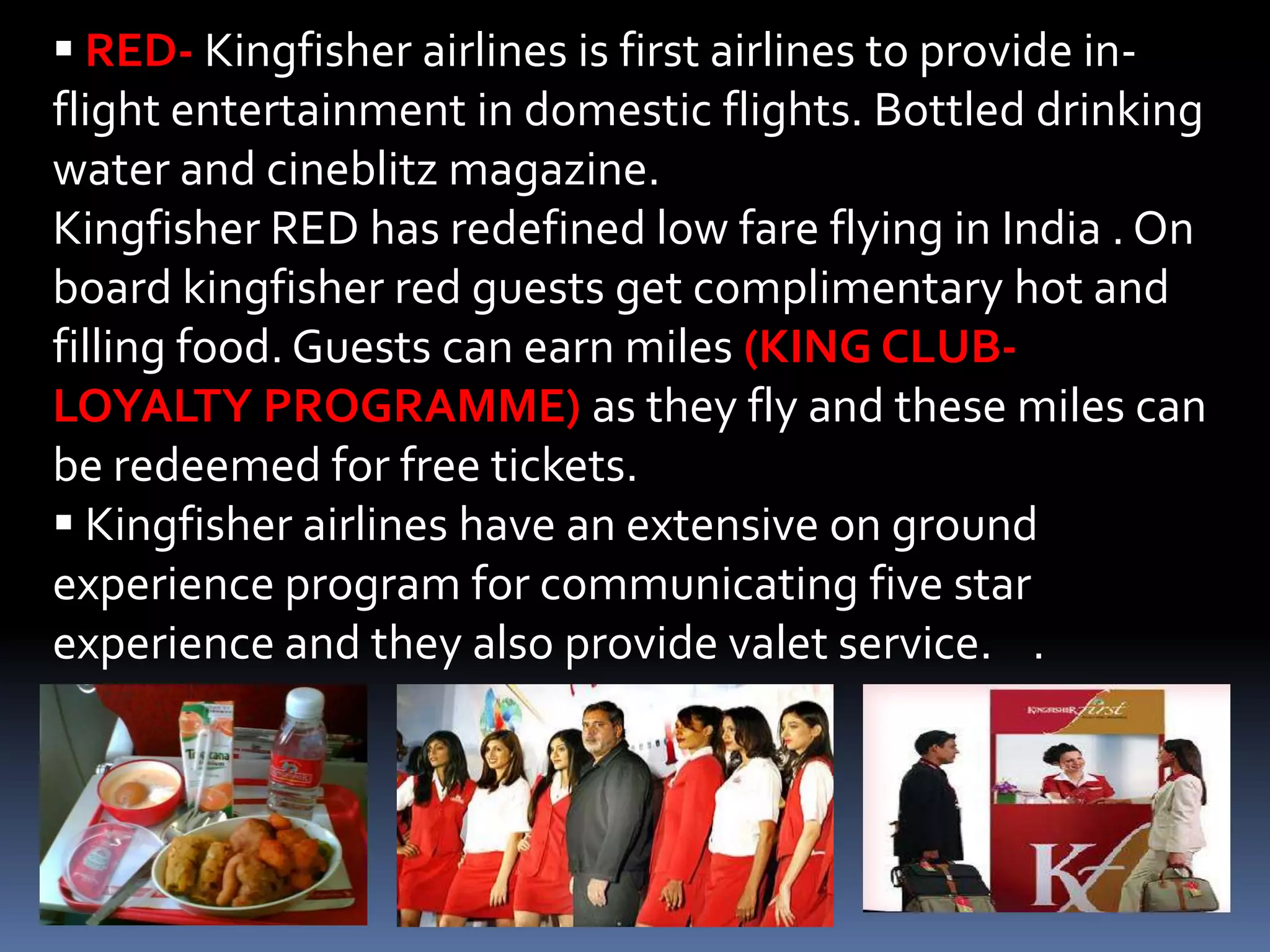  RED- Kingfisher airlines is first airlines to provide in-
flight entertainment in domestic flights. Bottled drinking
water and cineblitz magazine.
Kingfisher RED has redefined low fare flying in India . On
board kingfisher red guests get complimentary hot and
filling food. Guests can earn miles (KING CLUB-
LOYALTY PROGRAMME) as they fly and these miles can
be redeemed for free tickets.
 Kingfisher airlines have an extensive on ground
experience program for communicating five star
experience and they also provide valet service. .
 