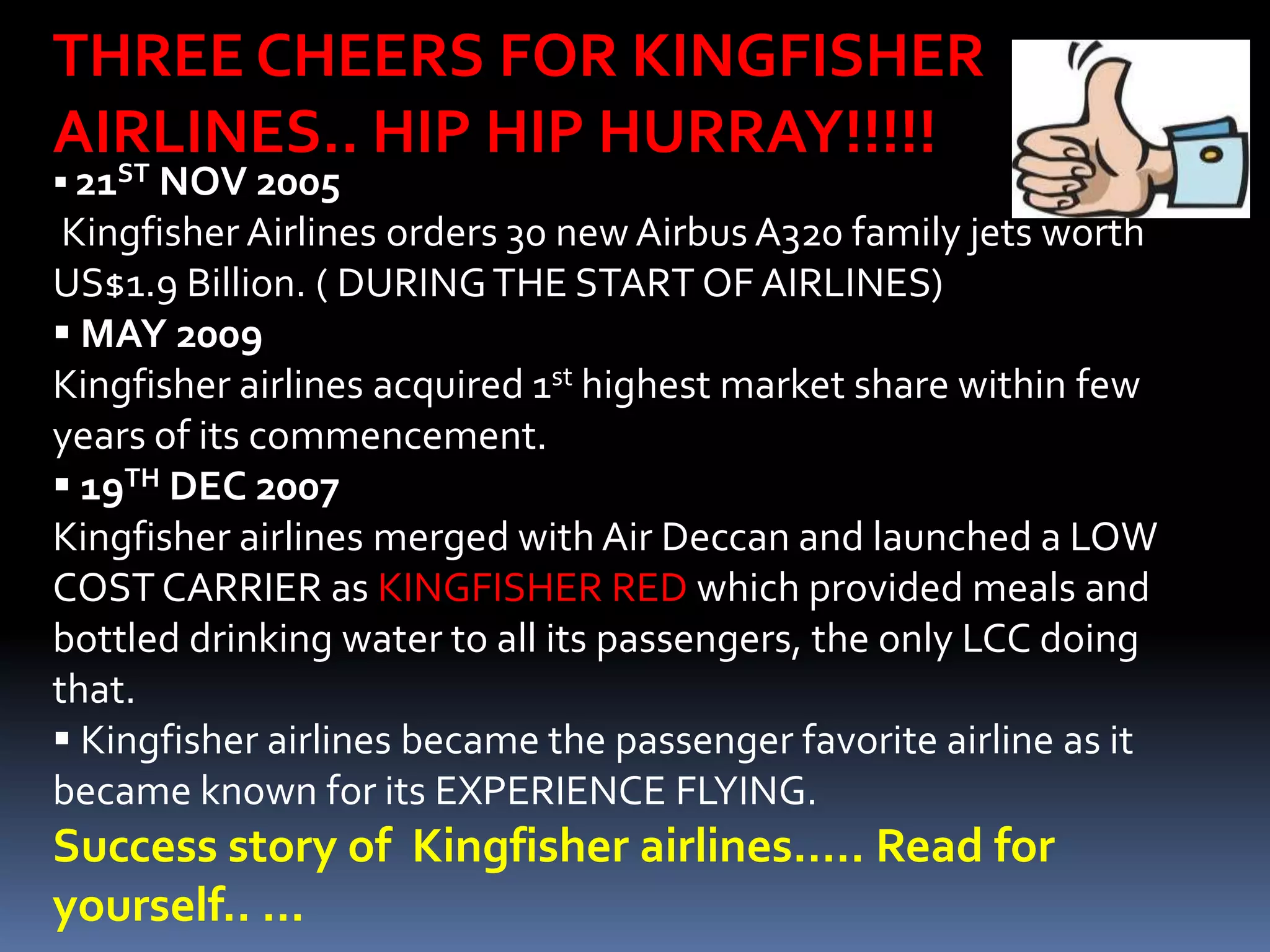 THREE CHEERS FOR KINGFISHER
AIRLINES.. HIP HIP HURRAY!!!!!
  ST
 21  NOV 2005
 Kingfisher Airlines orders 30 new Airbus A320 family jets worth
US$1.9 Billion. ( DURING THE START OF AIRLINES)
 MAY 2009
Kingfisher airlines acquired 1st highest market share within few
years of its commencement.
 19TH DEC 2007
Kingfisher airlines merged with Air Deccan and launched a LOW
COST CARRIER as KINGFISHER RED which provided meals and
bottled drinking water to all its passengers, the only LCC doing
that.
 Kingfisher airlines became the passenger favorite airline as it
became known for its EXPERIENCE FLYING.
Success story of Kingfisher airlines….. Read for
yourself.. …
 