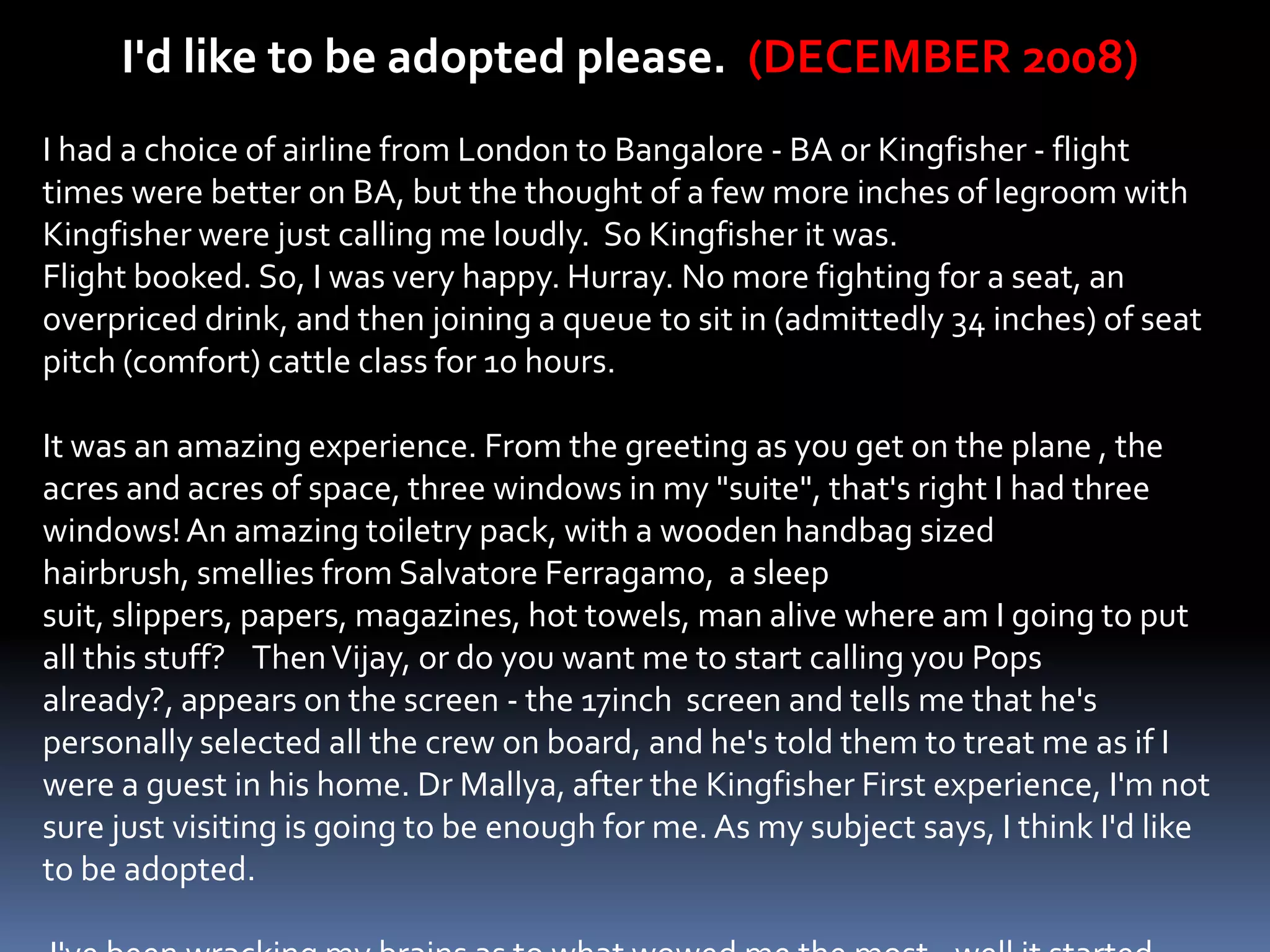 I'd like to be adopted please. (DECEMBER 2008)
I had a choice of airline from London to Bangalore - BA or Kingfisher - flight
times were better on BA, but the thought of a few more inches of legroom with
Kingfisher were just calling me loudly. So Kingfisher it was.
Flight booked. So, I was very happy. Hurray. No more fighting for a seat, an
overpriced drink, and then joining a queue to sit in (admittedly 34 inches) of seat
pitch (comfort) cattle class for 10 hours.

It was an amazing experience. From the greeting as you get on the plane , the
acres and acres of space, three windows in my "suite", that's right I had three
windows! An amazing toiletry pack, with a wooden handbag sized
hairbrush, smellies from Salvatore Ferragamo, a sleep
suit, slippers, papers, magazines, hot towels, man alive where am I going to put
all this stuff? Then Vijay, or do you want me to start calling you Pops
already?, appears on the screen - the 17inch screen and tells me that he's
personally selected all the crew on board, and he's told them to treat me as if I
were a guest in his home. Dr Mallya, after the Kingfisher First experience, I'm not
sure just visiting is going to be enough for me. As my subject says, I think I'd like
to be adopted.
 